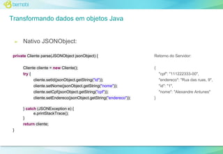 Transformando dados em objetos Java

➢

Nativo JSONObject:

private Cliente parse(JSONObject jsonObject) {
Cliente cliente = new Cliente();

Retorno do Servidor:
{

try {
cliente.setId(jsonObject.getString("id"));

"cpf": "111222333-00",
"endereco": "Rua das ruas, 9",

cliente.setNome(jsonObject.getString("nome"));

"id": "1",

cliente.setCpf(jsonObject.getString("cpf"));

"nome": "Alexandre Antunes"

cliente.setEndereco(jsonObject.getString("endereco"));
} catch (JSONException e) {
e.printStackTrace();
}
return cliente;
}

}

 