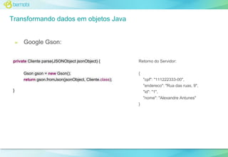 Transformando dados em objetos Java

➢

Google Gson:

private Cliente parse(JSONObject jsonObject) {
Gson gson = new Gson();

Retorno do Servidor:
{

return gson.fromJson(jsonObject, Cliente.class);

"cpf": "111222333-00",
"endereco": "Rua das ruas, 9",

}

"id": "1",
"nome": "Alexandre Antunes"
}

 