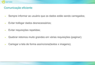 Comunicação eficiente
➢

Sempre informar ao usuário que os dados estão sendo carregados;

➢

Evitar trafegar dados desnecessários;

➢

Evitar requisições repetidas;

➢

Quebrar retornos muito grandes em várias requisições (paginar);

➢

Carregar a tela de forma assíncrona(textos x imagens);

 