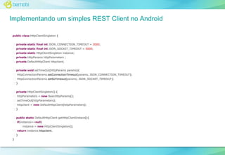 Implementando um simples REST Client no Android
public class HttpClientSingleton {
private static final int JSON_CONNECTION_TIMEOUT = 3000;
private static final int JSON_SOCKET_TIMEOUT = 5000;
private static HttpClientSingleton instance;
private HttpParams httpParameters ;
private DefaultHttpClient httpclient;
private void setTimeOut(HttpParams params){
HttpConnectionParams.setConnectionTimeout(params, JSON_CONNECTION_TIMEOUT);
HttpConnectionParams.setSoTimeout(params, JSON_SOCKET_TIMEOUT);
}
private HttpClientSingleton() {
httpParameters = new BasicHttpParams();
setTimeOut(httpParameters);
httpclient = new DefaultHttpClient(httpParameters);
}
public static DefaultHttpClient getHttpClientInstace(){
if(instance==null)
instance = new HttpClientSingleton();
return instance.httpclient;
}
}

 