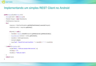 Implementando um simples REST Client no Android
public String[] get(String url) {
String[] result = new String[2];
HttpGet httpget = new HttpGet(url);
HttpResponse response;
try {
response = HttpClientSingleton.getHttpClientInstace().execute(httpget);
HttpEntity entity = response.getEntity();

if (entity != null) {
result[0] = String.valueOf(response.getStatusLine().getStatusCode());
InputStream instream = entity.getContent();
result[1] = toString(instream);
instream.close();
Log.i("get", "Result from post JsonPost : " + result[0] + " : " + result[1]);
}
} catch (Exception e) {
Log.e("NGVL", "Falha ao acessar Web service", e);
result[0] = "0";
result[1] = "Falha de rede!";
}
return result;
}

 