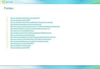 Fontes
➢
➢
➢
➢
➢
➢
➢
➢
➢
➢
➢
➢
➢
➢
➢

http://pt.wikipedia.org/wiki/Web_service#SOAP
http://pt.wikipedia.org/wiki/REST
http://en.wikipedia.org/wiki/Web_Application_Description_Language
http://spring.io/guides/gs/consuming-rest-android/
http://docs.spring.io/spring-android/docs/1.0.x/reference/html/rest-template.html
http://www.portalandroid.org/comunidade/viewforum.php?f=119
https://github.com/FasterXML/jackson
http://developer.android.com/reference/org/json/JSONObject.html
https://code.google.com/p/google-gson/
http://www.technotalkative.com/android-import-android-projects-from-git/
http://java.dzone.com/articles/android-%E2%80%93-volley-library
https://android.googlesource.com/platform/frameworks/volley
https://gist.github.com/ficusk/5474673
http://pt.wikipedia.org/wiki/JSON
http://pt.wikipedia.org/wiki/XML

 