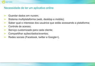 Necessidade de ter um aplicativo online
➢
➢
➢
➢
➢
➢
➢

Guardar dados em nuvem;
Sistema multiplataforma (web, desktop e mobile);
Saber qual o interesse dos usuários que estão acessando a plataforma;
Controle de acesso;
Serviço customizado para cada cliente;
Compartilhar ações/dados/eventos;
Redes sociais (Facebook, twitter e Google+).

 