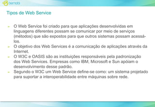 Tipos de Web Service
➢

➢

➢

➢

O Web Service foi criado para que aplicações desenvolvidas em
linguagens diferentes possam se comunicar por meio de serviços
(métodos) que são expostos para que outros sistemas possam acessálos.
O objetivo dos Web Services é a comunicação de aplicações através da
Internet.
O W3C e OASIS são as instituições responsáveis pela padronização
dos Web Services. Empresas como IBM, Microsoft e Sun apóiam o
desenvolvimento desse padrão.
Segundo o W3C um Web Service define-se como: um sistema projetado
para suportar a interoperabilidade entre máquinas sobre rede.

 