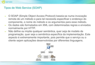 Tipos de Web Service (SOAP)
➢

➢

➢

O SOAP (Simple Object Access Protocol) baseia-se numa invocação
remota de um método e para tal necessita especificar o endereço do
componente, o nome do método e os argumentos para esse método.
Os dados são formatados em XML com determinadas regras e enviados
normalmente por HTTP.
Não define ou impõe qualquer semântica, quer seja de modelo de
programação, quer seja a semântica específica da implementação. Este
aspecto é extremamente importante, pois permite que o serviço ou o
cliente sejam aplicações desenvolvidas por diferentes linguagens.

 
