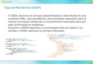 Tipos de Web Service (SOAP)
➢

➢

O WSDL descreve os serviços disponibilizados à rede através de uma
semântica XML, este providencia a documentação necessária para se
chamar um sistema distribuído e o procedimento necessário para que
esta cominicação se estabeleça.
Enquanto o SOAP especifica a comunicação entre um cliente e um
servidor, o WSDL descreve os serviços oferecidos.

 
