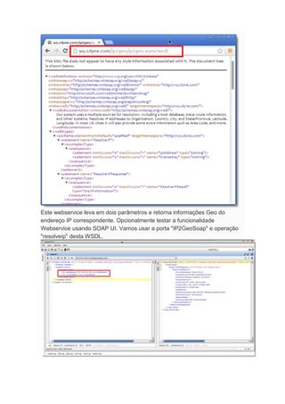 Este webservice leva em dois parâmetros e retorna informações Geo do
endereço IP correspondente. Opcionalmente testar a funcionalidade
Webservice usando SOAP UI. Vamos usar a porta "IP2GeoSoap" e operação
"resolveip" desta WSDL.
 