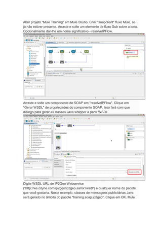 Abrir projeto "Mule Training" em Mule Studio. Criar "soapclient" fluxo Mule, se
já não estiver presente. Arraste e solte um elemento de fluxo Sub sobre a lona.
Opcionalmente dar-lhe um nome significativo - resolveIPFlow.
Arraste e solte um componente de SOAP em "resolveIPFlow". Clique em
"Gerar WSDL" de propriedades do componente SOAP. Isso fará com que
diálogo para gerar as classes Java wrapper a partir WSDL.
Digite WSDL URL de IP2Geo Webservice
("http://ws.cdyne.com/ip2geo/ip2geo.asmx?wsdl") e qualquer nome do pacote
que você gostaria. Neste exemplo, classes de mensagens publicitárias Java
será gerado no âmbito do pacote "training.soap.ip2geo". Clique em OK. Mule
 