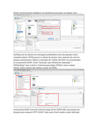 Studio usa ferramenta wsdl2java nos bastidores para gerar as classes Java.
Certifique-se de classes de mensagens publicitárias Java são gerados como
mostrado abaixo. IP2Geo.java é a classe de serviço Java, teremos de usar em
etapas subsequentes. Alterar a operação de "cliente JAX-WS" em propriedades
do componente SOAP. Enter "resolveip" para Websevice Operação ",
IP2GeoSoap" para a porta e "training.soap.ip2geo.IP2Geo" para a classe
Cliente. Estes valores são obtidos a partir de WSDL.
componente SOAP converte mula de carga útil em SOAP XML que precisa ser
lançado para endpoint HTTP SOAP. Este ponto final é obtido a partir definição
 