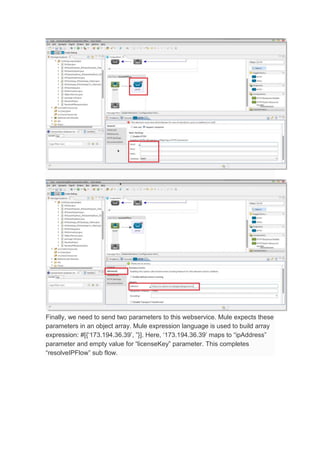 Finally, we need to send two parameters to this webservice. Mule expects these
parameters in an object array. Mule expression language is used to build array
expression: #[{‘173.194.36.39’, ”}]. Here, ‘173.194.36.39’ maps to “ipAddress”
parameter and empty value for “licenseKey” parameter. This completes
“resolveIPFlow” sub flow.
 