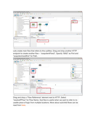 Lets create main flow that refers to this subflow. Drag and drop another HTTP
endpoint to create another flow – “soapclientFlow2”. Specify “8082” as Port and
“soapclient/wsdlfirst” for Path.
Drag and drop a “Flow Reference” element next to HTTP. Select
“resolveIPFlow” for Flow Name. Sub flow is useful when we want to refer to re-
usable piece of logic from multiple locations. More about sub/child flows can be
read from here.
 