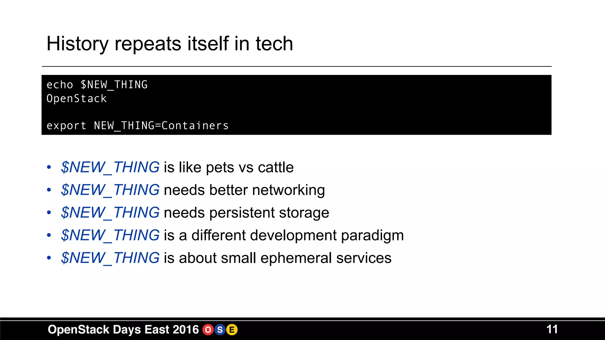 11
History repeats itself in tech
• $NEW_THING is like pets vs cattle
• $NEW_THING needs better networking
• $NEW_THING needs persistent storage
• $NEW_THING is a different development paradigm
• $NEW_THING is about small ephemeral services
echo $NEW_THING
OpenStack
export NEW_THING=Containers
 