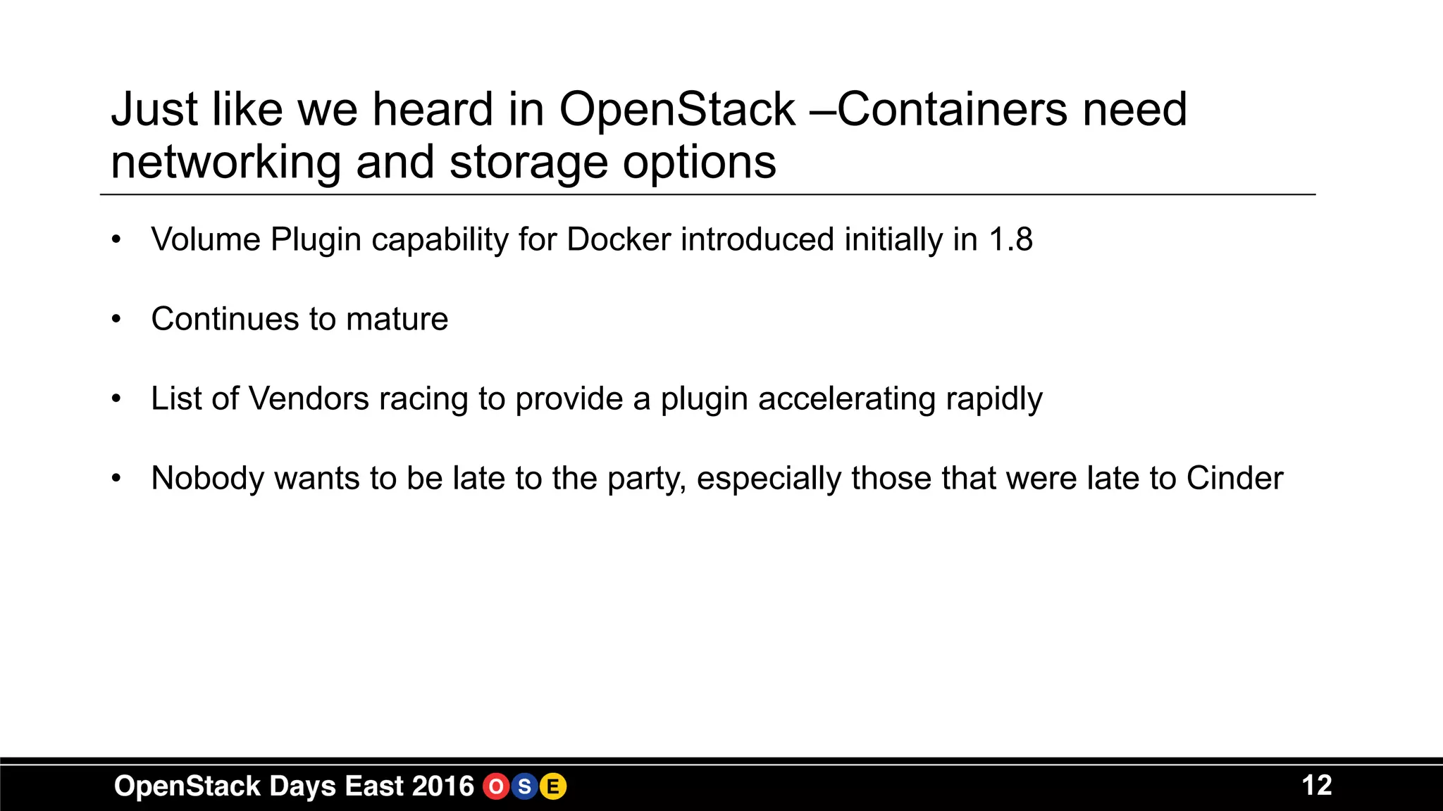 12
Just like we heard in OpenStack –Containers need
networking and storage options
• Volume Plugin capability for Docker introduced initially in 1.8
• Continues to mature
• List of Vendors racing to provide a plugin accelerating rapidly
• Nobody wants to be late to the party, especially those that were late to Cinder
 