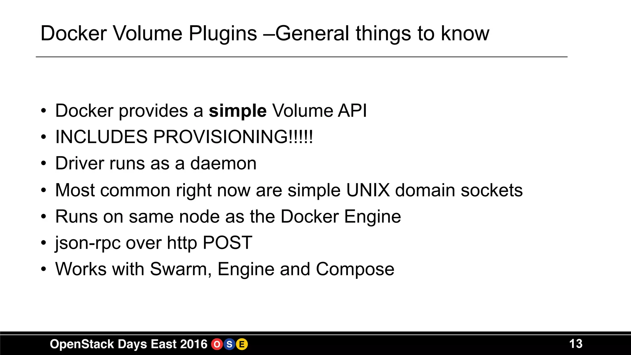 13
Docker Volume Plugins –General things to know
• Docker provides a simple Volume API
• INCLUDES PROVISIONING!!!!!
• Driver runs as a daemon
• Most common right now are simple UNIX domain sockets
• Runs on same node as the Docker Engine
• json-rpc over http POST
• Works with Swarm, Engine and Compose
 