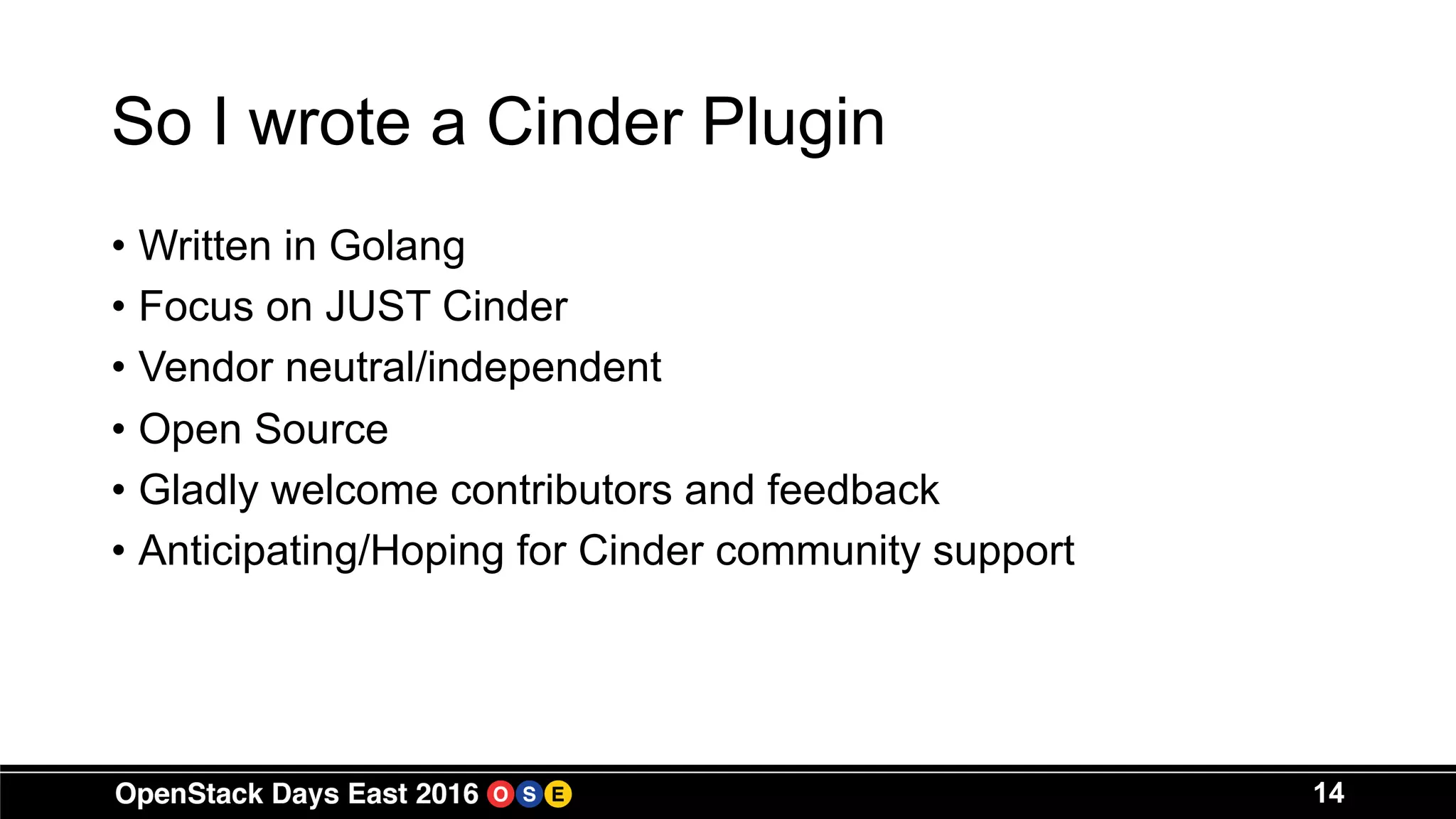 So I wrote a Cinder Plugin
• Written in Golang
• Focus on JUST Cinder
• Vendor neutral/independent
• Open Source
• Gladly welcome contributors and feedback
• Anticipating/Hoping for Cinder community support
14
 