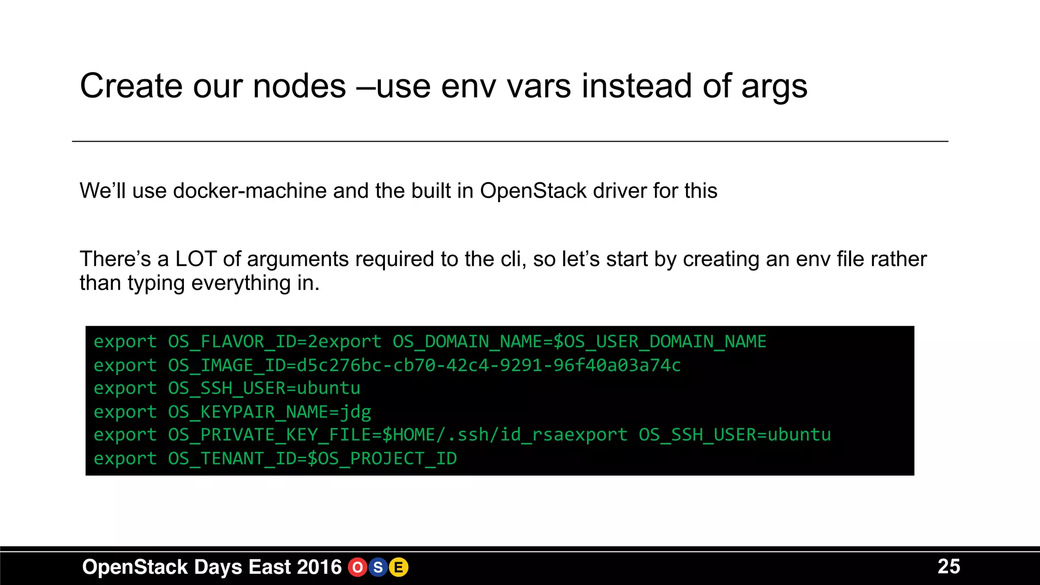 25
Create our nodes –use env vars instead of args
We’ll use docker-machine and the built in OpenStack driver for this
There’s a LOT of arguments required to the cli, so let’s start by creating an env file rather
than typing everything in.
export OS_FLAVOR_ID=2export OS_DOMAIN_NAME=$OS_USER_DOMAIN_NAME
export OS_IMAGE_ID=d5c276bc-cb70-42c4-9291-96f40a03a74c
export OS_SSH_USER=ubuntu
export OS_KEYPAIR_NAME=jdg
export OS_PRIVATE_KEY_FILE=$HOME/.ssh/id_rsaexport OS_SSH_USER=ubuntu
export OS_TENANT_ID=$OS_PROJECT_ID
 