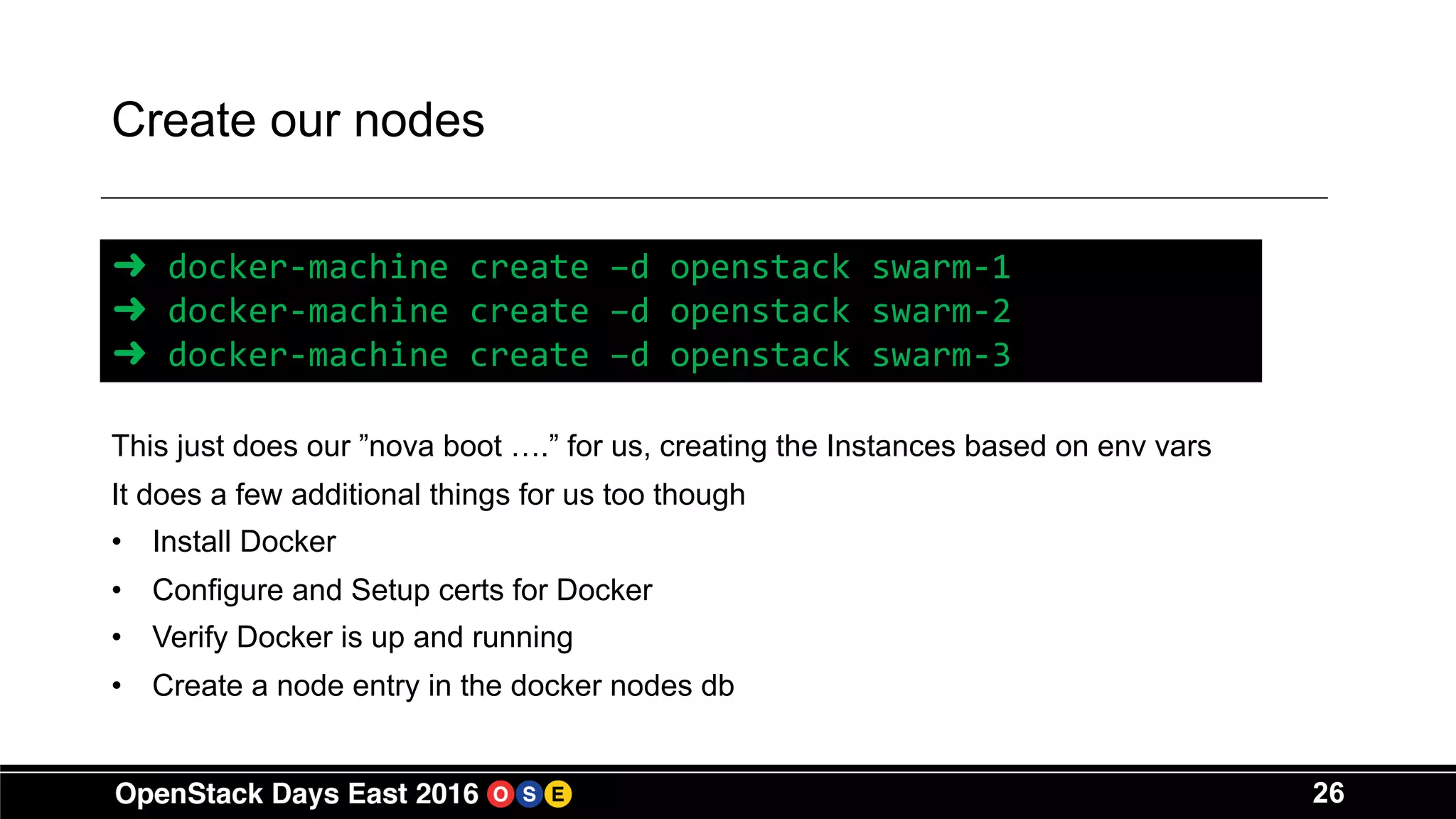26
Create our nodes
This just does our ”nova boot ….” for us, creating the Instances based on env vars
It does a few additional things for us too though
• Install Docker
• Configure and Setup certs for Docker
• Verify Docker is up and running
• Create a node entry in the docker nodes db
➜ docker-machine create –d openstack swarm-1
➜ docker-machine create –d openstack swarm-2
➜ docker-machine create –d openstack swarm-3
 