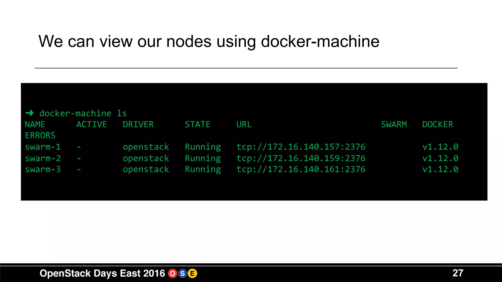 27
We can view our nodes using docker-machine
➜ docker-machine ls
NAME ACTIVE DRIVER STATE URL SWARM DOCKER
ERRORS
swarm-1 - openstack Running tcp://172.16.140.157:2376 v1.12.0
swarm-2 - openstack Running tcp://172.16.140.159:2376 v1.12.0
swarm-3 - openstack Running tcp://172.16.140.161:2376 v1.12.0
 