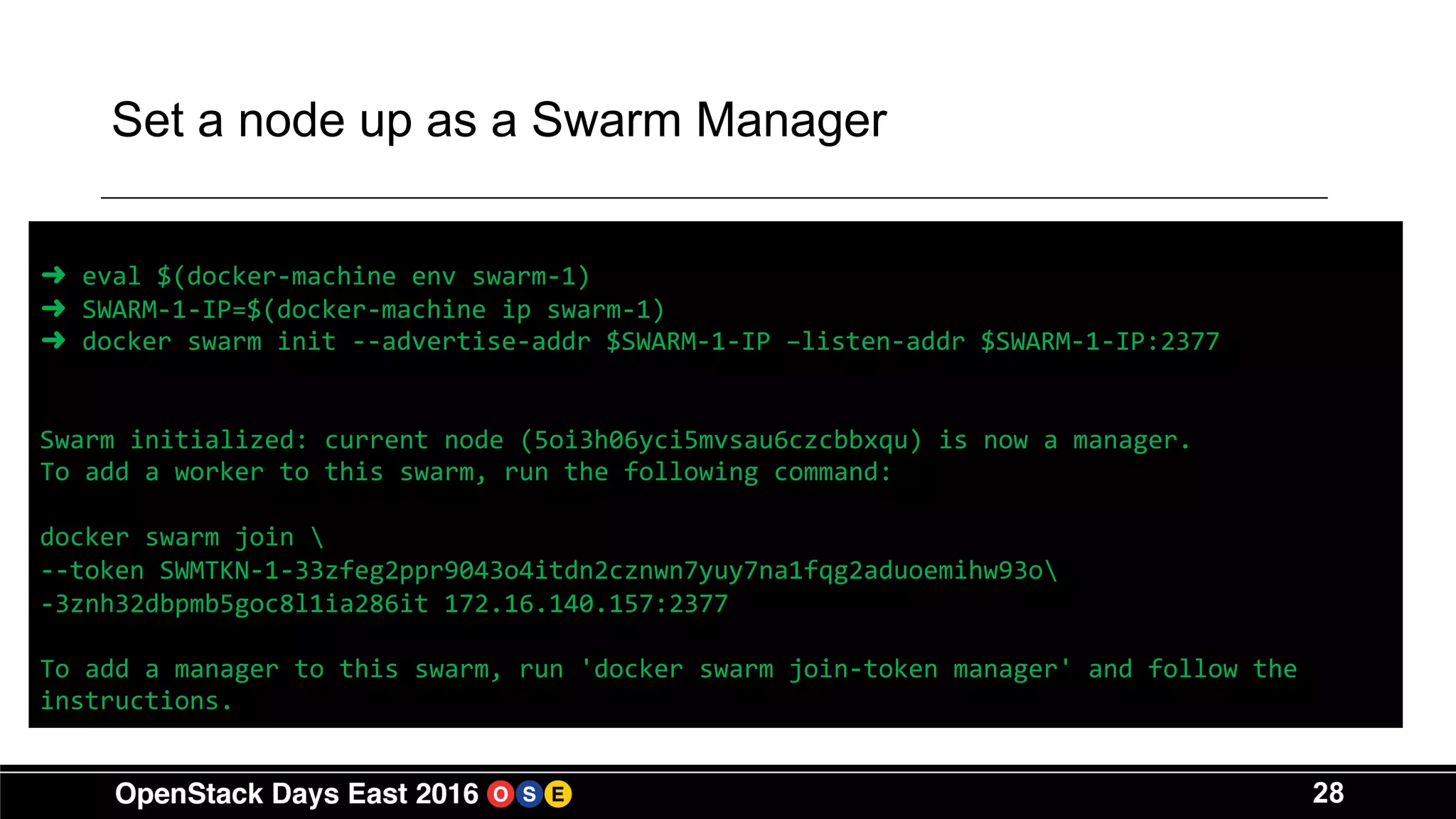 28
Set a node up as a Swarm Manager
➜ eval $(docker-machine env swarm-1)
➜ SWARM-1-IP=$(docker-machine ip swarm-1)
➜ docker swarm init --advertise-addr $SWARM-1-IP –listen-addr $SWARM-1-IP:2377
Swarm initialized: current node (5oi3h06yci5mvsau6czcbbxqu) is now a manager.
To add a worker to this swarm, run the following command:
docker swarm join 
--token SWMTKN-1-33zfeg2ppr9043o4itdn2cznwn7yuy7na1fqg2aduoemihw93o
-3znh32dbpmb5goc8l1ia286it 172.16.140.157:2377
To add a manager to this swarm, run 'docker swarm join-token manager' and follow the
instructions.
 