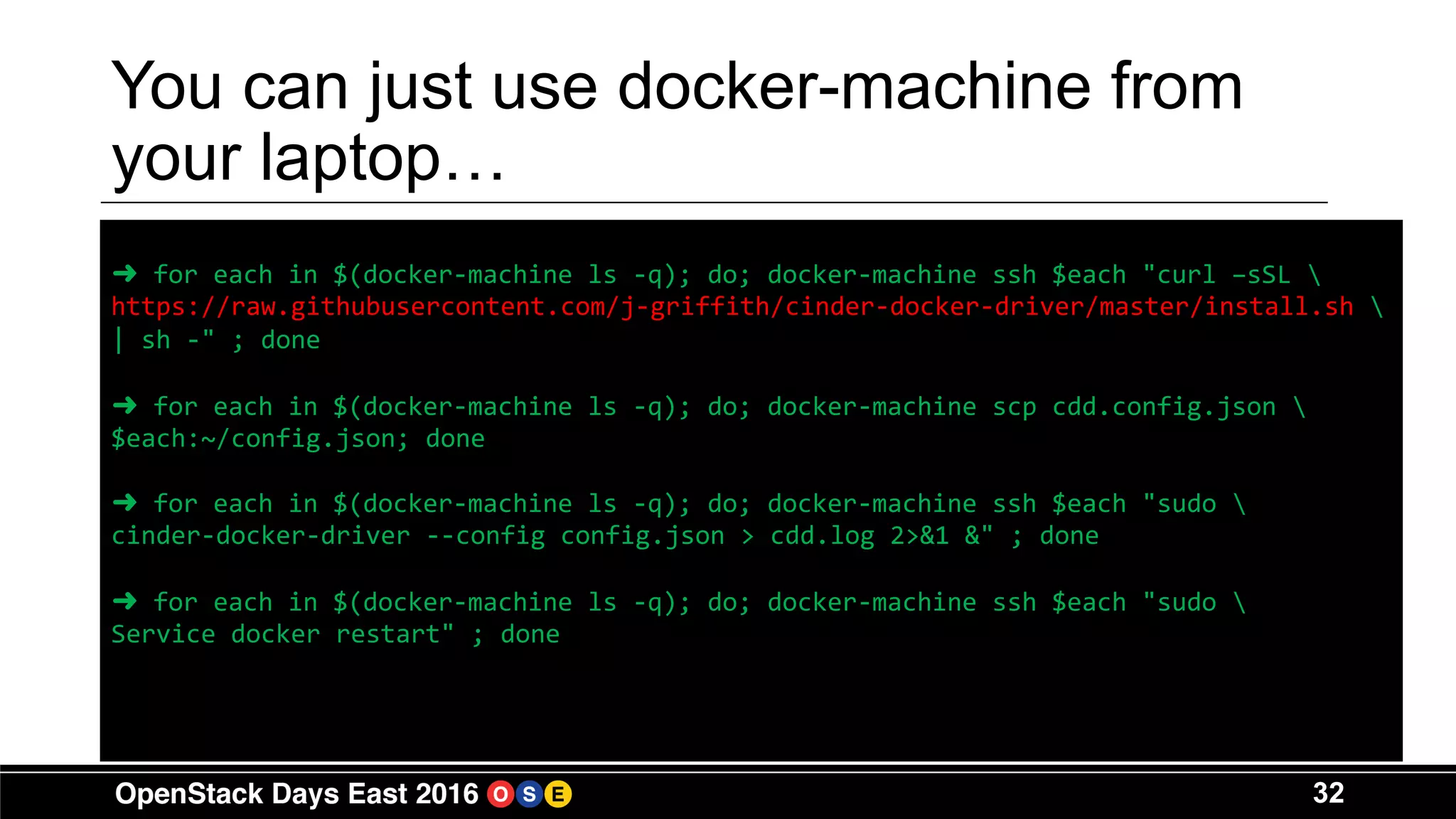 32
You can just use docker-machine from
your laptop…
➜ for each in $(docker-machine ls -q); do; docker-machine ssh $each "curl –sSL 
https://raw.githubusercontent.com/j-griffith/cinder-docker-driver/master/install.sh 
| sh -" ; done
➜ for each in $(docker-machine ls -q); do; docker-machine scp cdd.config.json 
$each:~/config.json; done
➜ for each in $(docker-machine ls -q); do; docker-machine ssh $each "sudo 
cinder-docker-driver --config config.json > cdd.log 2>&1 &" ; done
➜ for each in $(docker-machine ls -q); do; docker-machine ssh $each "sudo 
Service docker restart" ; done
 