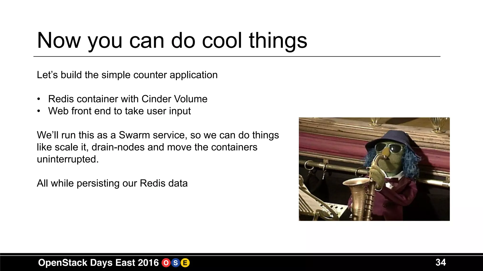 34
Now you can do cool things
Let’s build the simple counter application
• Redis container with Cinder Volume
• Web front end to take user input
We’ll run this as a Swarm service, so we can do things
like scale it, drain-nodes and move the containers
uninterrupted.
All while persisting our Redis data
 