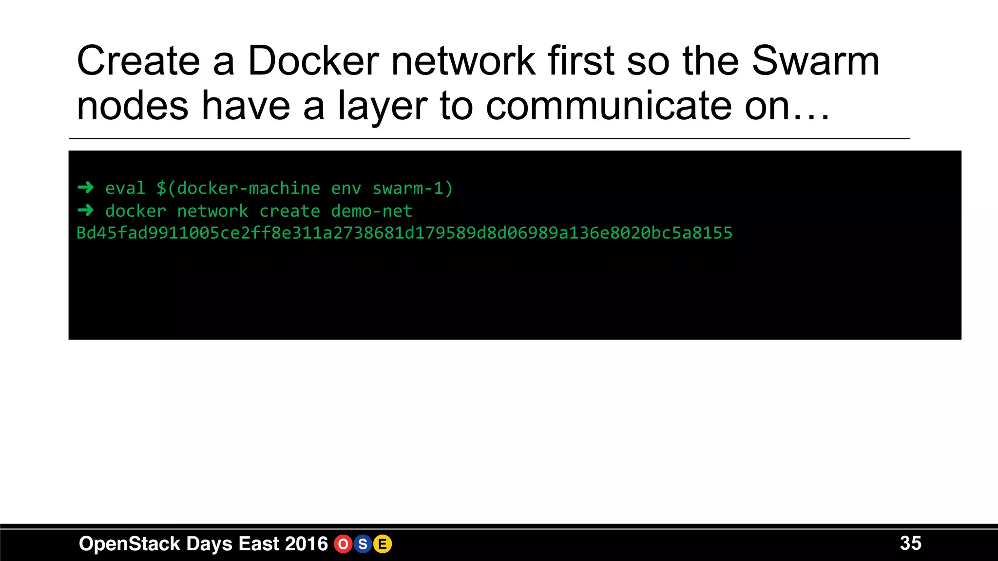 35
Create a Docker network first so the Swarm
nodes have a layer to communicate on…
➜ eval $(docker-machine env swarm-1)
➜ docker network create demo-net
Bd45fad9911005ce2ff8e311a2738681d179589d8d06989a136e8020bc5a8155
 