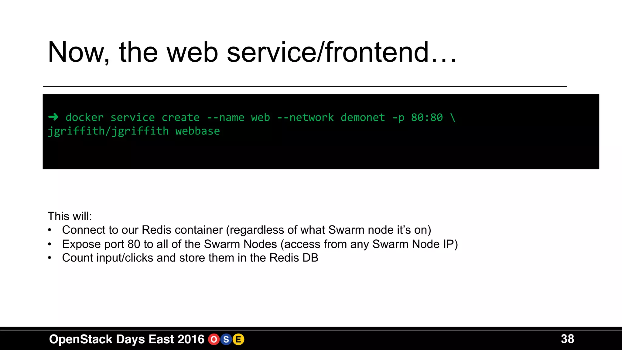 38
Now, the web service/frontend…
➜ docker service create --name web --network demonet -p 80:80 
jgriffith/jgriffith webbase
This will:
• Connect to our Redis container (regardless of what Swarm node it’s on)
• Expose port 80 to all of the Swarm Nodes (access from any Swarm Node IP)
• Count input/clicks and store them in the Redis DB
 