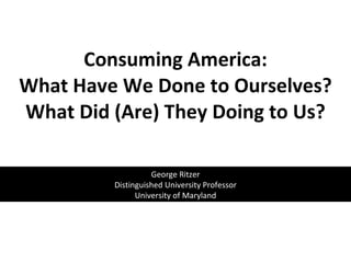 Consuming America: What Have We Done to Ourselves? What Did (Are) They Doing to Us?   George Ritzer Distinguished University Professor University of Maryland 
