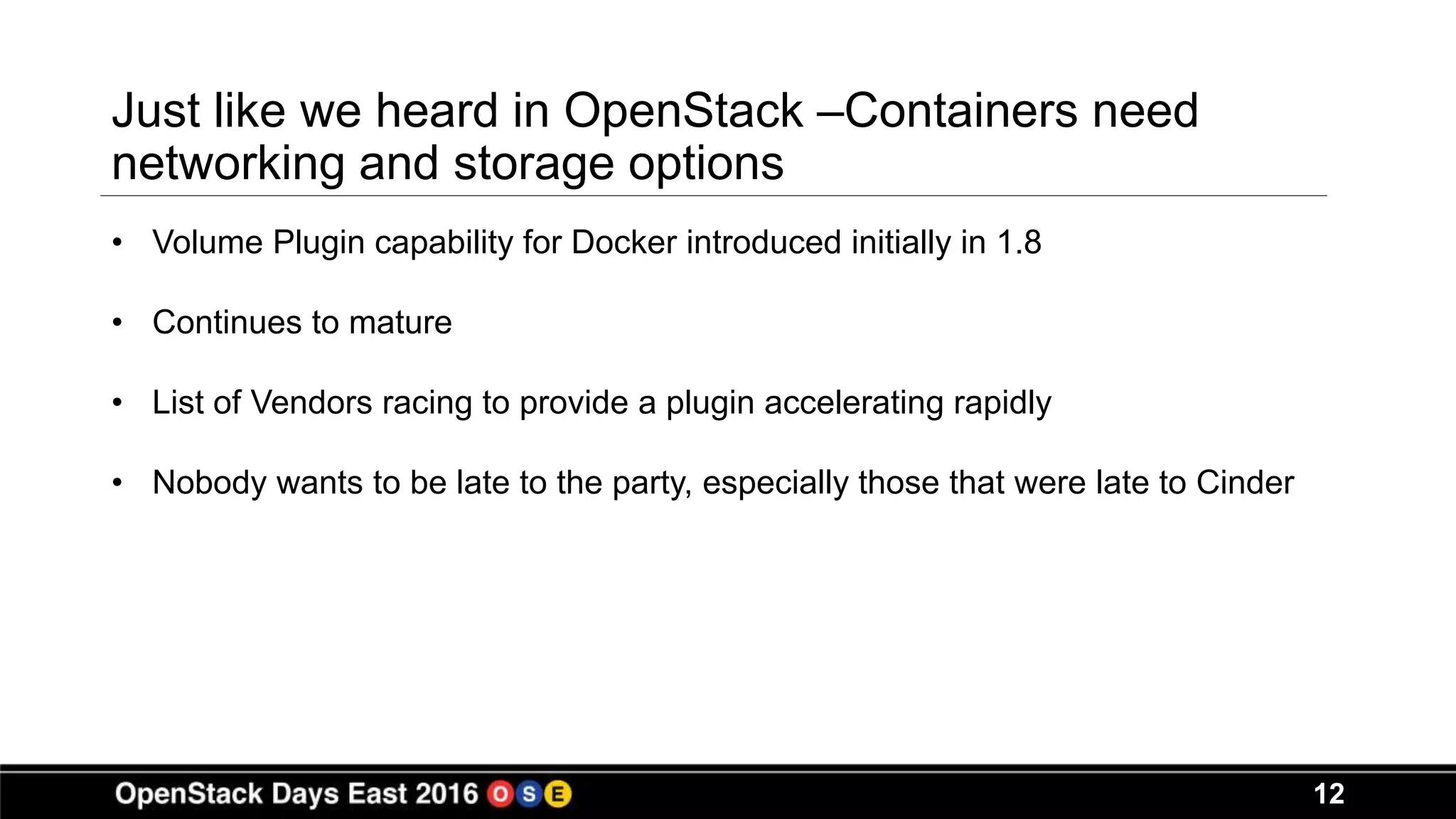 12
Just like we heard in OpenStack –Containers need
networking and storage options
• Volume Plugin capability for Docker introduced initially in 1.8
• Continues to mature
• List of Vendors racing to provide a plugin accelerating rapidly
• Nobody wants to be late to the party, especially those that were late to Cinder
 