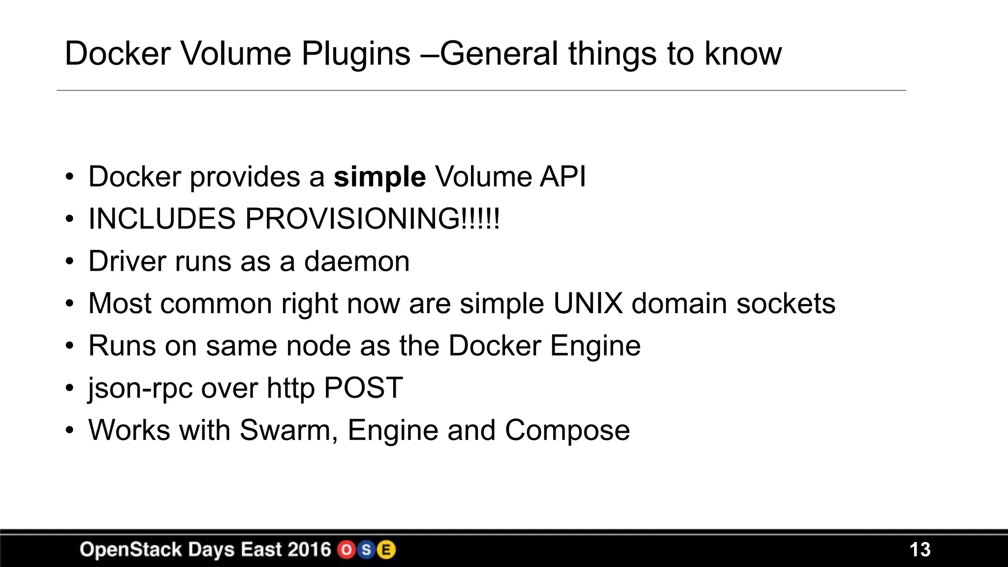 13
Docker Volume Plugins –General things to know
• Docker provides a simple Volume API
• INCLUDES PROVISIONING!!!!!
• Driver runs as a daemon
• Most common right now are simple UNIX domain sockets
• Runs on same node as the Docker Engine
• json-rpc over http POST
• Works with Swarm, Engine and Compose
 