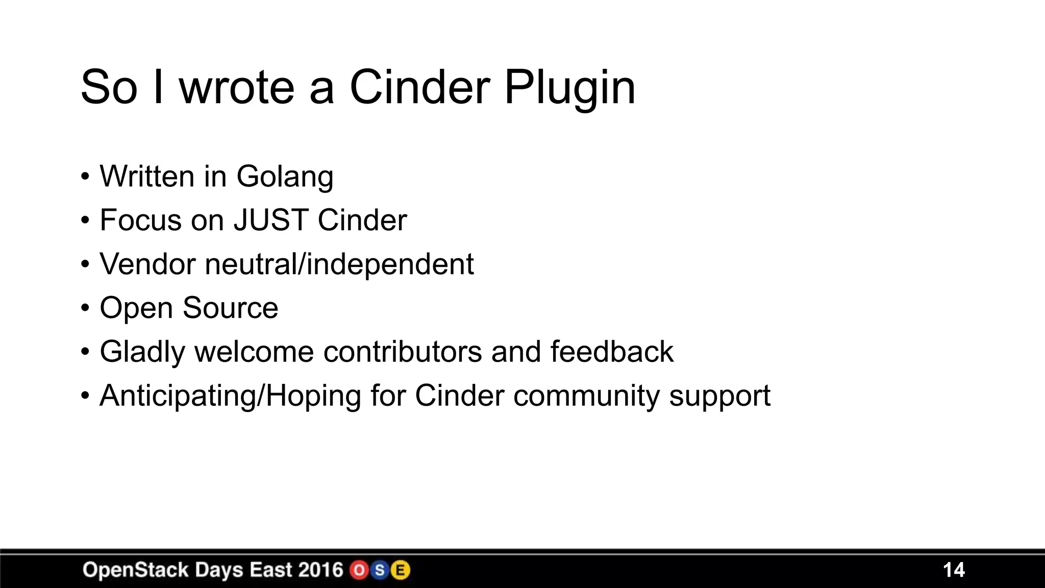 So I wrote a Cinder Plugin
• Written in Golang
• Focus on JUST Cinder
• Vendor neutral/independent
• Open Source
• Gladly welcome contributors and feedback
• Anticipating/Hoping for Cinder community support
14
 