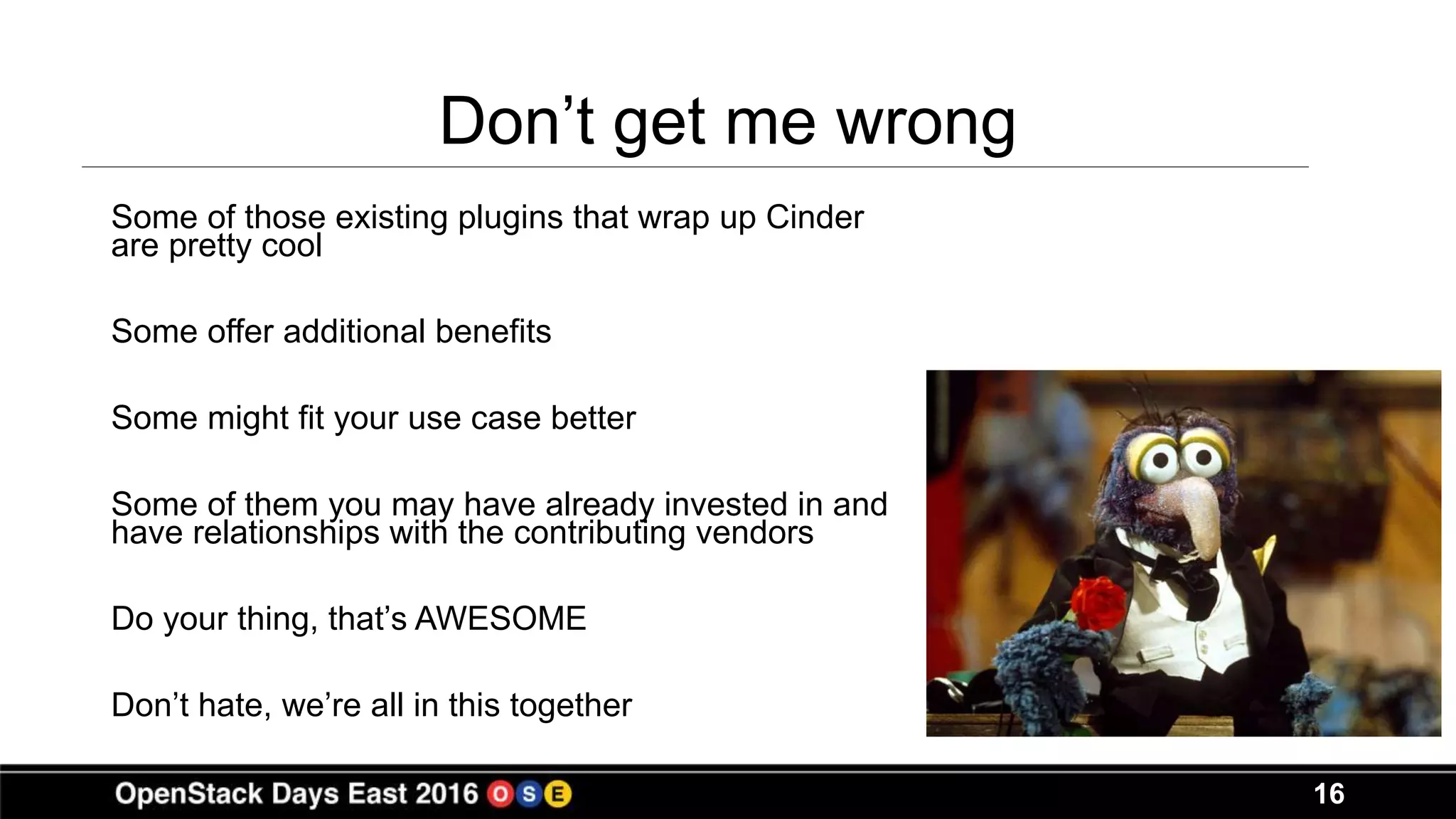 16
Don’t get me wrong
Some of those existing plugins that wrap up Cinder
are pretty cool
Some offer additional benefits
Some might fit your use case better
Some of them you may have already invested in and
have relationships with the contributing vendors
Do your thing, that’s AWESOME
Don’t hate, we’re all in this together
 