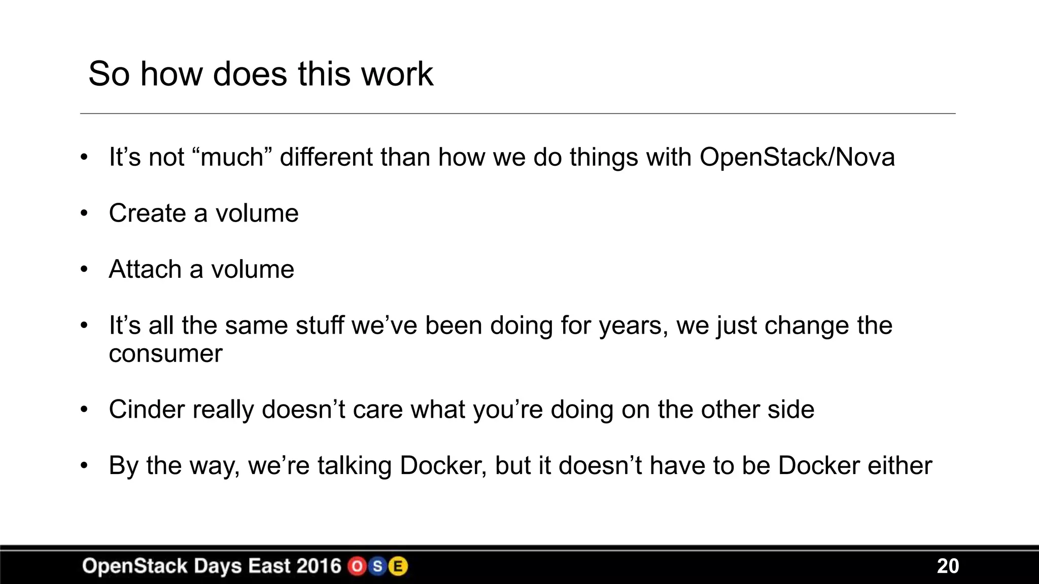 20
So how does this work
• It’s not “much” different than how we do things with OpenStack/Nova
• Create a volume
• Attach a volume
• It’s all the same stuff we’ve been doing for years, we just change the
consumer
• Cinder really doesn’t care what you’re doing on the other side
• By the way, we’re talking Docker, but it doesn’t have to be Docker either
 