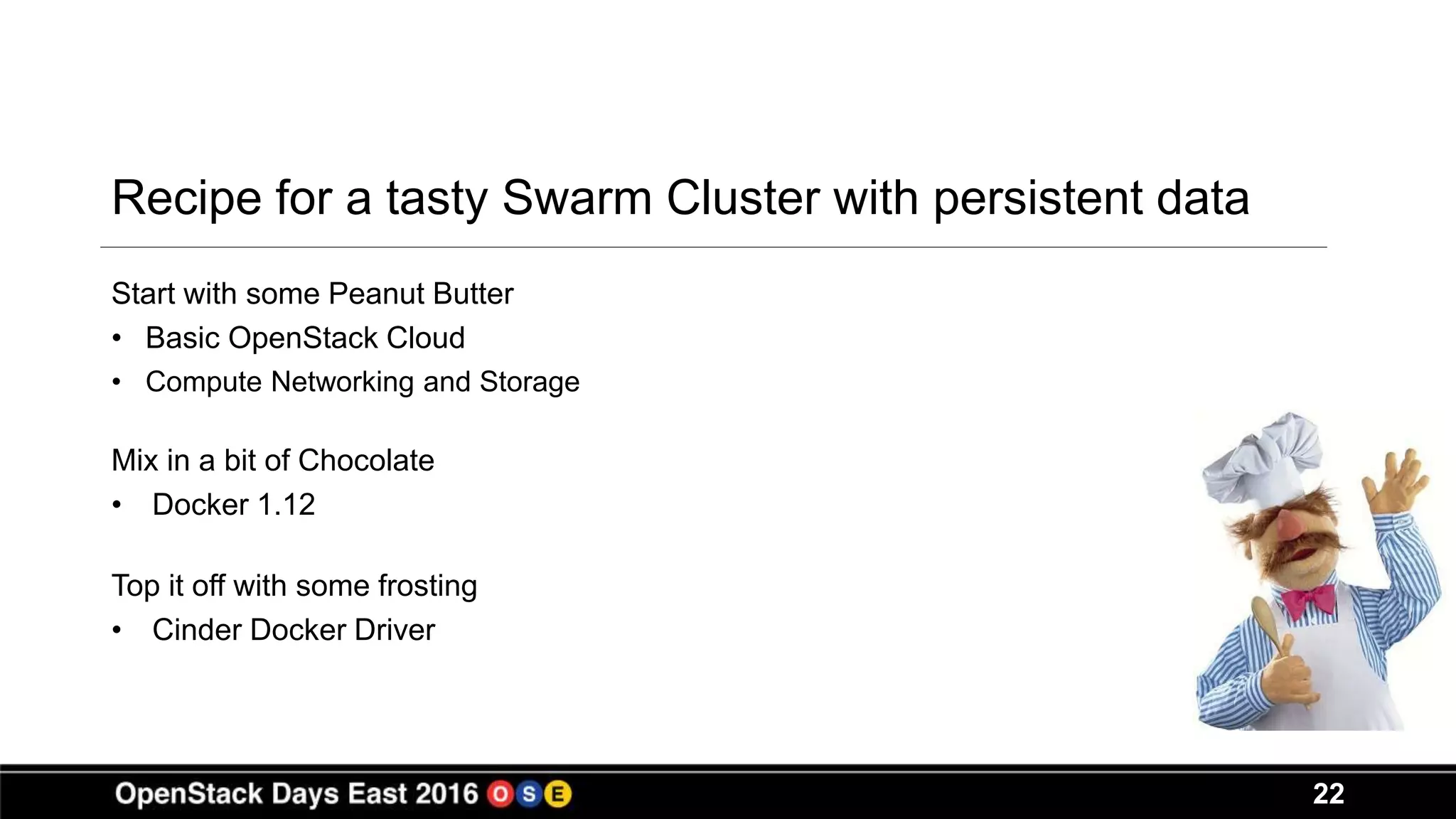 22
Recipe for a tasty Swarm Cluster with persistent data
Start with some Peanut Butter
• Basic OpenStack Cloud
• Compute Networking and Storage
Mix in a bit of Chocolate
• Docker 1.12
Top it off with some frosting
• Cinder Docker Driver
 