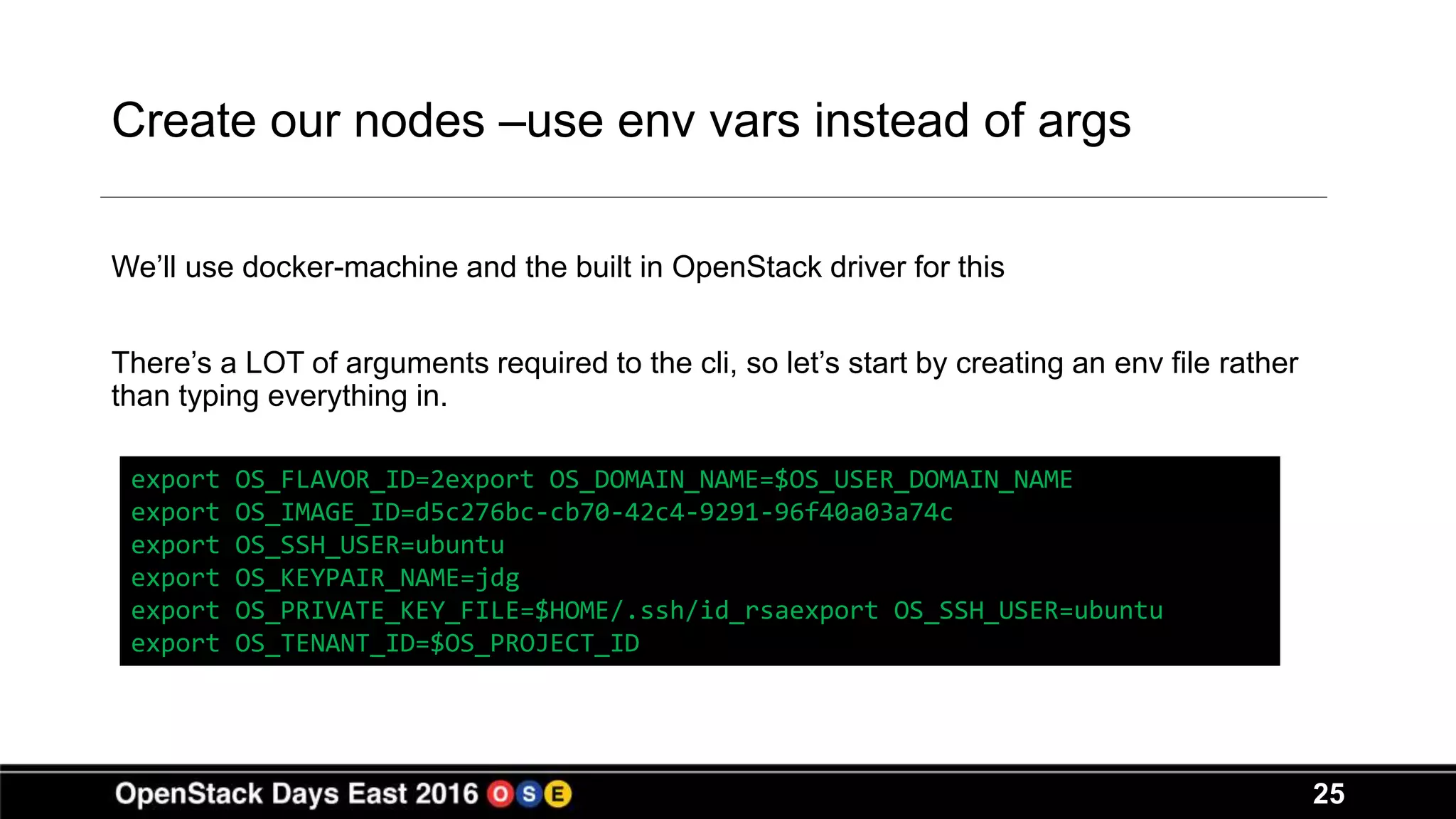 25
Create our nodes –use env vars instead of args
We’ll use docker-machine and the built in OpenStack driver for this
There’s a LOT of arguments required to the cli, so let’s start by creating an env file rather
than typing everything in.
export OS_FLAVOR_ID=2export OS_DOMAIN_NAME=$OS_USER_DOMAIN_NAME
export OS_IMAGE_ID=d5c276bc-cb70-42c4-9291-96f40a03a74c
export OS_SSH_USER=ubuntu
export OS_KEYPAIR_NAME=jdg
export OS_PRIVATE_KEY_FILE=$HOME/.ssh/id_rsaexport OS_SSH_USER=ubuntu
export OS_TENANT_ID=$OS_PROJECT_ID
 