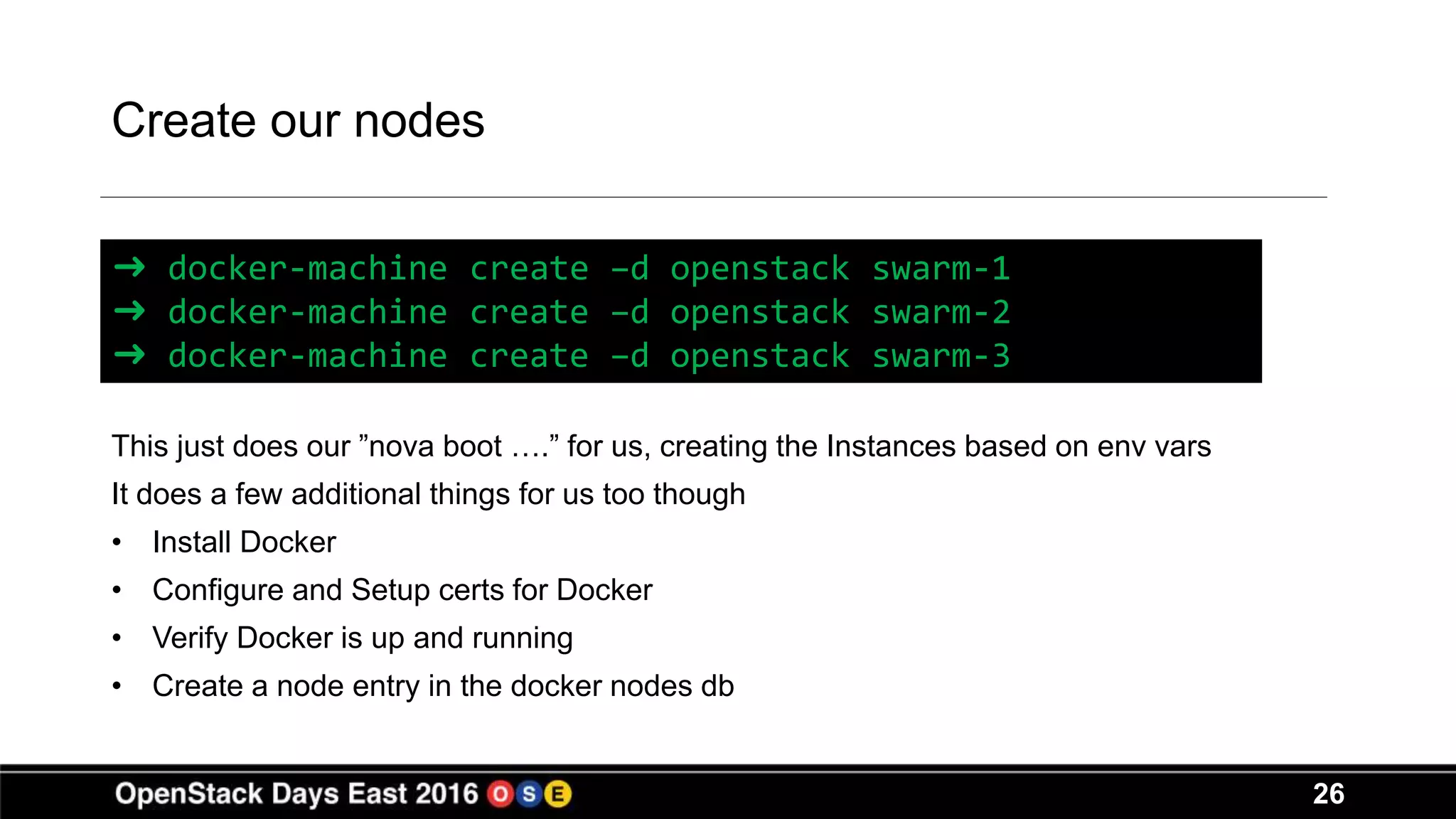 26
Create our nodes
This just does our ”nova boot ….” for us, creating the Instances based on env vars
It does a few additional things for us too though
• Install Docker
• Configure and Setup certs for Docker
• Verify Docker is up and running
• Create a node entry in the docker nodes db
➜ docker-machine create –d openstack swarm-1
➜ docker-machine create –d openstack swarm-2
➜ docker-machine create –d openstack swarm-3
 