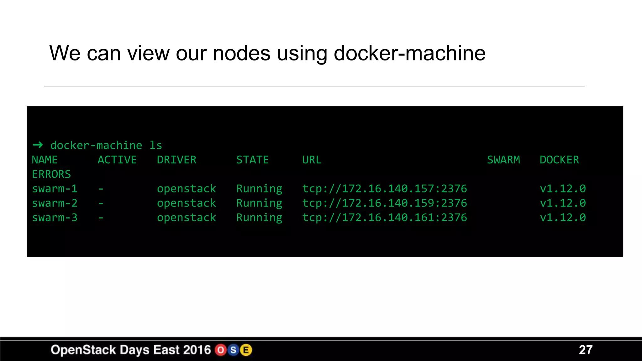 27
We can view our nodes using docker-machine
➜ docker-machine ls
NAME ACTIVE DRIVER STATE URL SWARM DOCKER
ERRORS
swarm-1 - openstack Running tcp://172.16.140.157:2376 v1.12.0
swarm-2 - openstack Running tcp://172.16.140.159:2376 v1.12.0
swarm-3 - openstack Running tcp://172.16.140.161:2376 v1.12.0
 