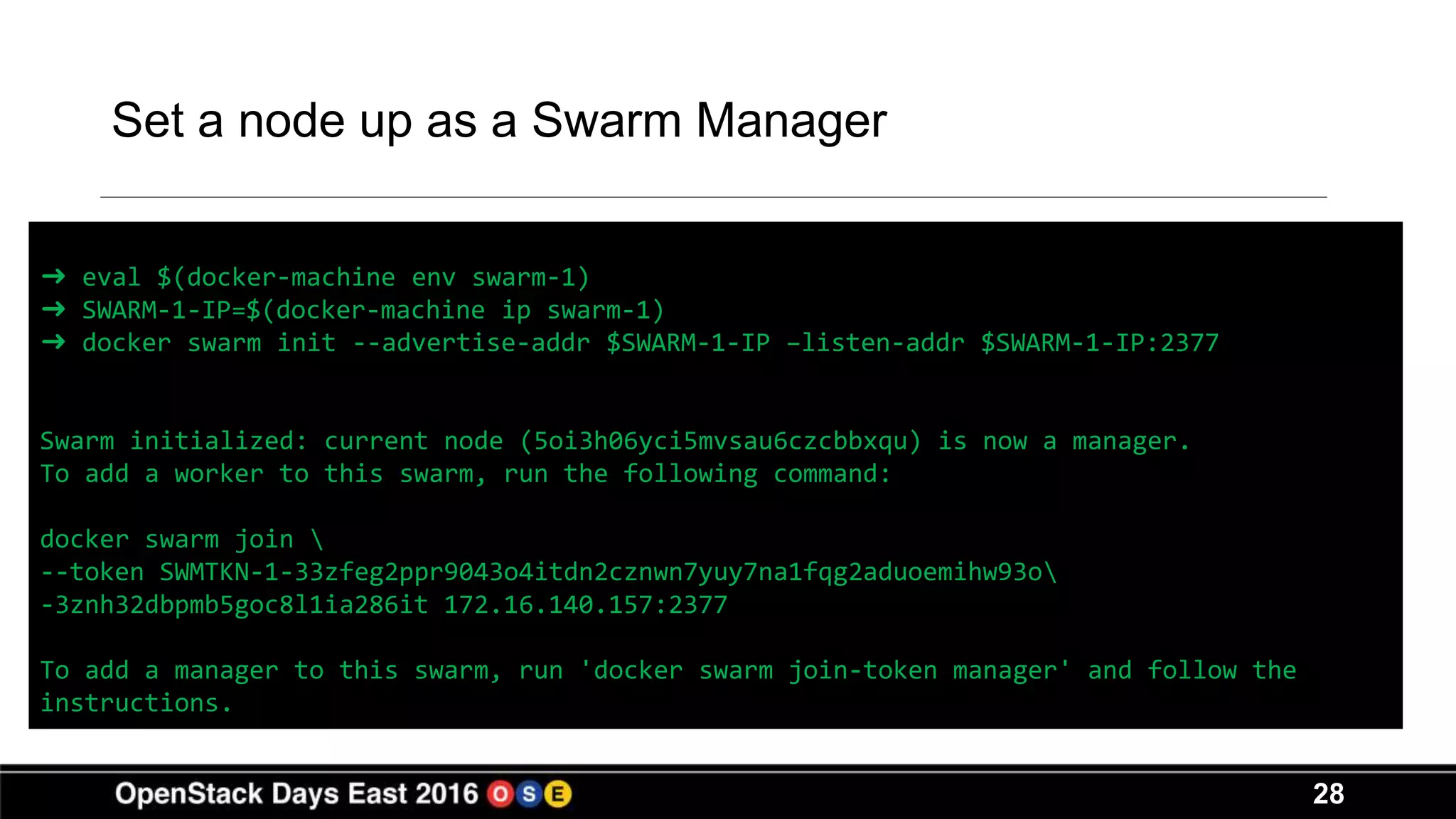 28
Set a node up as a Swarm Manager
➜ eval $(docker-machine env swarm-1)
➜ SWARM-1-IP=$(docker-machine ip swarm-1)
➜ docker swarm init --advertise-addr $SWARM-1-IP –listen-addr $SWARM-1-IP:2377
Swarm initialized: current node (5oi3h06yci5mvsau6czcbbxqu) is now a manager.
To add a worker to this swarm, run the following command:
docker swarm join 
--token SWMTKN-1-33zfeg2ppr9043o4itdn2cznwn7yuy7na1fqg2aduoemihw93o
-3znh32dbpmb5goc8l1ia286it 172.16.140.157:2377
To add a manager to this swarm, run 'docker swarm join-token manager' and follow the
instructions.
 