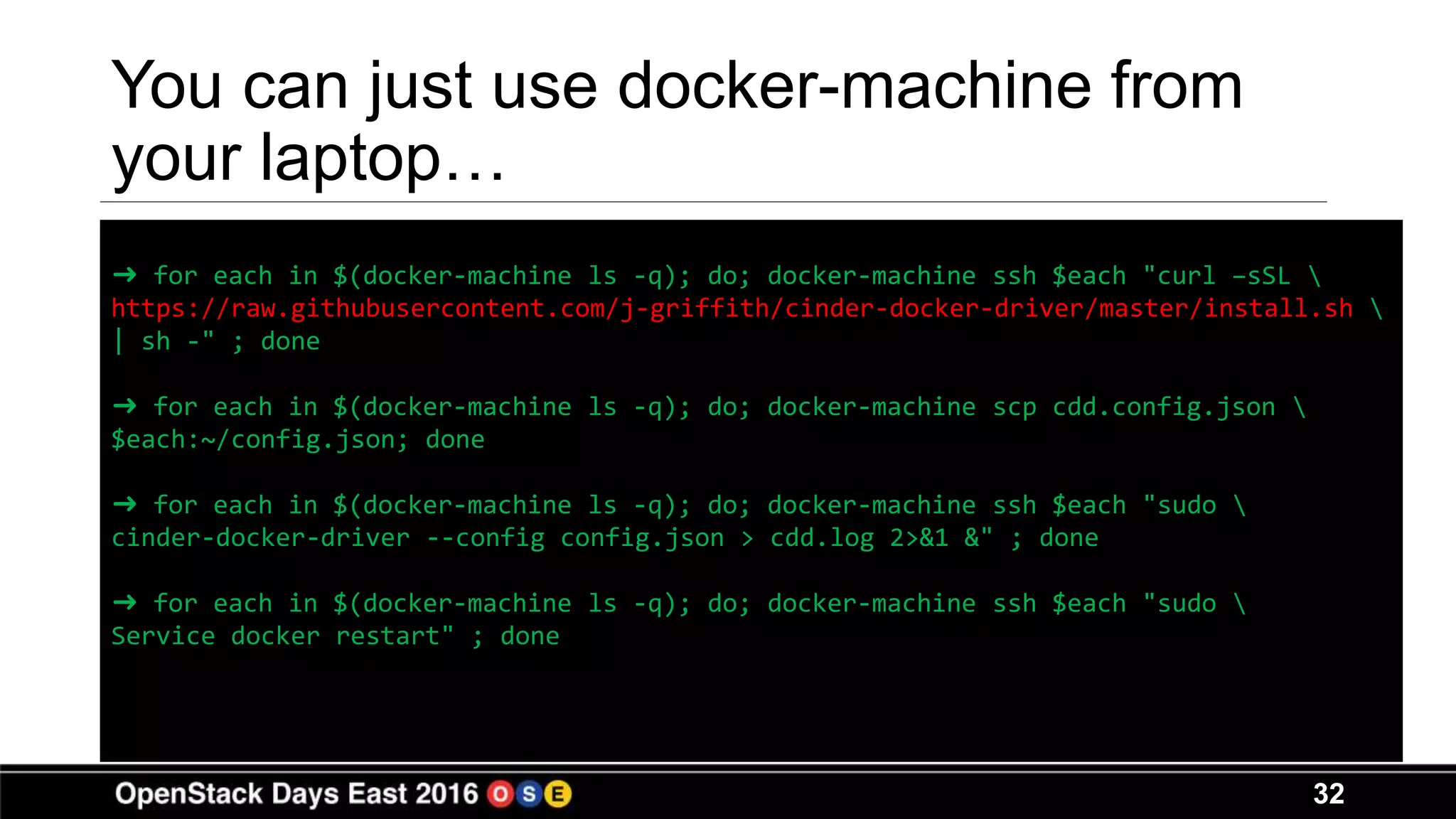 32
You can just use docker-machine from
your laptop…
➜ for each in $(docker-machine ls -q); do; docker-machine ssh $each "curl –sSL 
https://raw.githubusercontent.com/j-griffith/cinder-docker-driver/master/install.sh 
| sh -" ; done
➜ for each in $(docker-machine ls -q); do; docker-machine scp cdd.config.json 
$each:~/config.json; done
➜ for each in $(docker-machine ls -q); do; docker-machine ssh $each "sudo 
cinder-docker-driver --config config.json > cdd.log 2>&1 &" ; done
➜ for each in $(docker-machine ls -q); do; docker-machine ssh $each "sudo 
Service docker restart" ; done
 