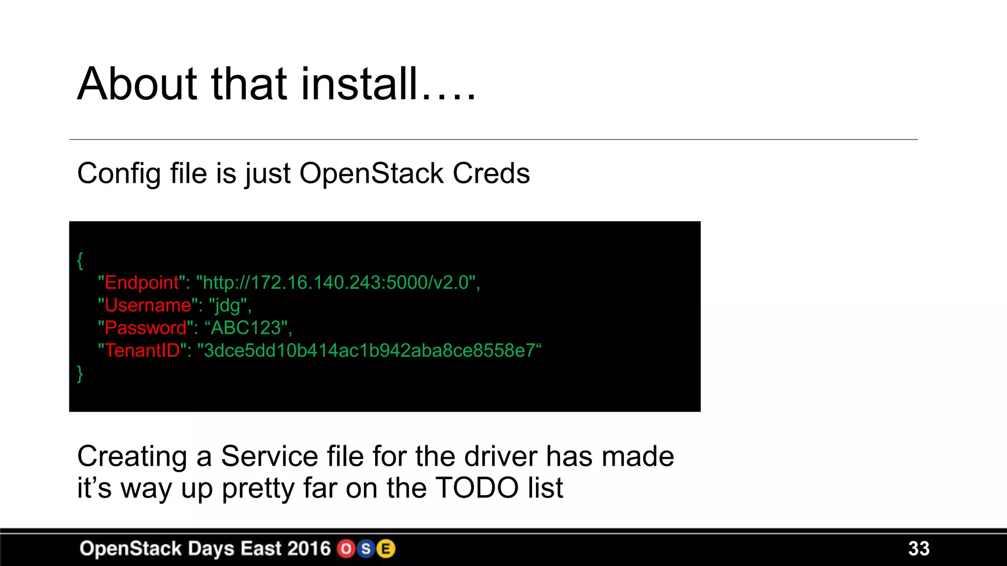 33
About that install….
Config file is just OpenStack Creds
Creating a Service file for the driver has made
it’s way up pretty far on the TODO list
{
"Endpoint": "http://172.16.140.243:5000/v2.0",
"Username": "jdg",
"Password": “ABC123",
"TenantID": "3dce5dd10b414ac1b942aba8ce8558e7“
}
 