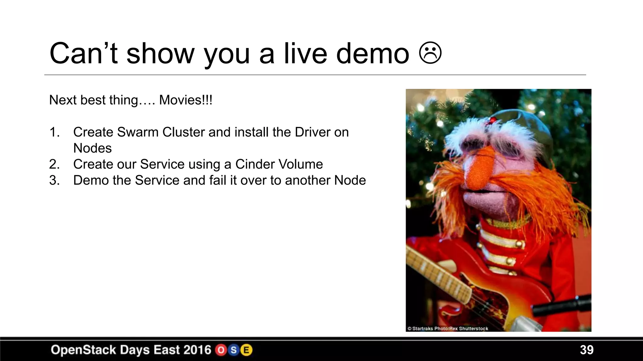 39
Can’t show you a live demo 
Next best thing…. Movies!!!
1. Create Swarm Cluster and install the Driver on
Nodes
2. Create our Service using a Cinder Volume
3. Demo the Service and fail it over to another Node
 