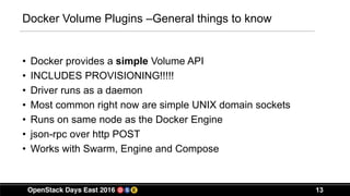 13
Docker Volume Plugins –General things to know
• Docker provides a simple Volume API
• INCLUDES PROVISIONING!!!!!
• Driver runs as a daemon
• Most common right now are simple UNIX domain sockets
• Runs on same node as the Docker Engine
• json-rpc over http POST
• Works with Swarm, Engine and Compose
 