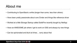 About me
• Contributing to OpenStack a while (longer than some, less than others)
• Have been pretty passionate about core Cinder and things like reference driver
• Worked at a little Storage Startup called SolidFire recently bought by NetApp
• Have an AWESOME job where I get to work on OSS and always try new things
• Can be opinionated and blunt at times… sorry about that
2
 