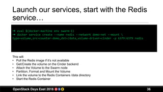 36
Launch our services, start with the Redis
service…
➜ eval $(docker-machine env swarm-1)
➜ docker service create --name redis --network demo-net –-mount 
type=volume,src=counter-demo,dst=/data,volume-driver=cinder -p 6379:6379 redis
This will:
• Pull the Redis image if it’s not available
• Get/Create the volume on the Cinder backend
• Attach the Volume to the Swarm node
• Partition, Format and Mount the Volume
• Link the volume to the Redis Containers /data directory
• Start the Redis Container
 