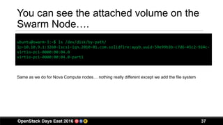 37
You can see the attached volume on the
Swarm Node….
ubuntu@swarm-3:~$ ls /dev/disk/by-path/
ip-10.10.9.1:3260-iscsi-iqn.2010-01.com.solidfire:ayyb.uuid-59e99b3b-c7d6-45c2-924c-
virtio-pci-0000:00:04.0
virtio-pci-0000:00:04.0-part1
Same as we do for Nova Compute nodes… nothing really different except we add the file system
 