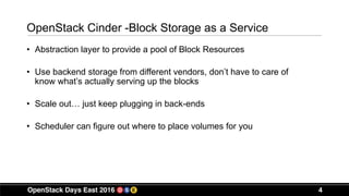 4
OpenStack Cinder -Block Storage as a Service
• Abstraction layer to provide a pool of Block Resources
• Use backend storage from different vendors, don’t have to care of
know what’s actually serving up the blocks
• Scale out… just keep plugging in back-ends
• Scheduler can figure out where to place volumes for you
 