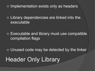 Header Only Library
 Implementation exists only as headers
 Library dependencies are linked into the
executable
 Executable and library must use compatible
compilation flags
 Unused code may be detected by the linker
 