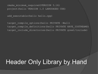 Header Only Library by Hand
cmake_minimum_required(VERSION 3.16)
project(hello VERSION 1.0 LANGUAGES CXX)
add_executable(hello hello.cpp)
target_compile_options(hello PRIVATE –Wall)
target_compile_definitions(hello PRIVATE HAVE_IOSTREAMS)
target_include_directories(hello PRIVATE greet/include)
 