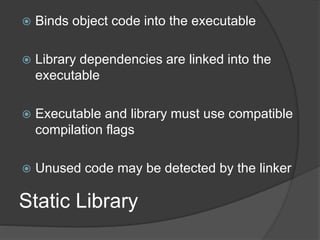 Static Library
 Binds object code into the executable
 Library dependencies are linked into the
executable
 Executable and library must use compatible
compilation flags
 Unused code may be detected by the linker
 