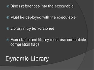 Dynamic Library
 Binds references into the executable
 Must be deployed with the executable
 Library may be versioned
 Executable and library must use compatible
compilation flags
 